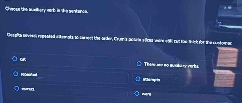 Choose the auxiliary verb in the sentence.
Despite several repeated attempts to correct the order, Crum's potato slices were still cut too thick for the customer.
cut
There are no auxiliary verbs.
repeated attempts
correct
were