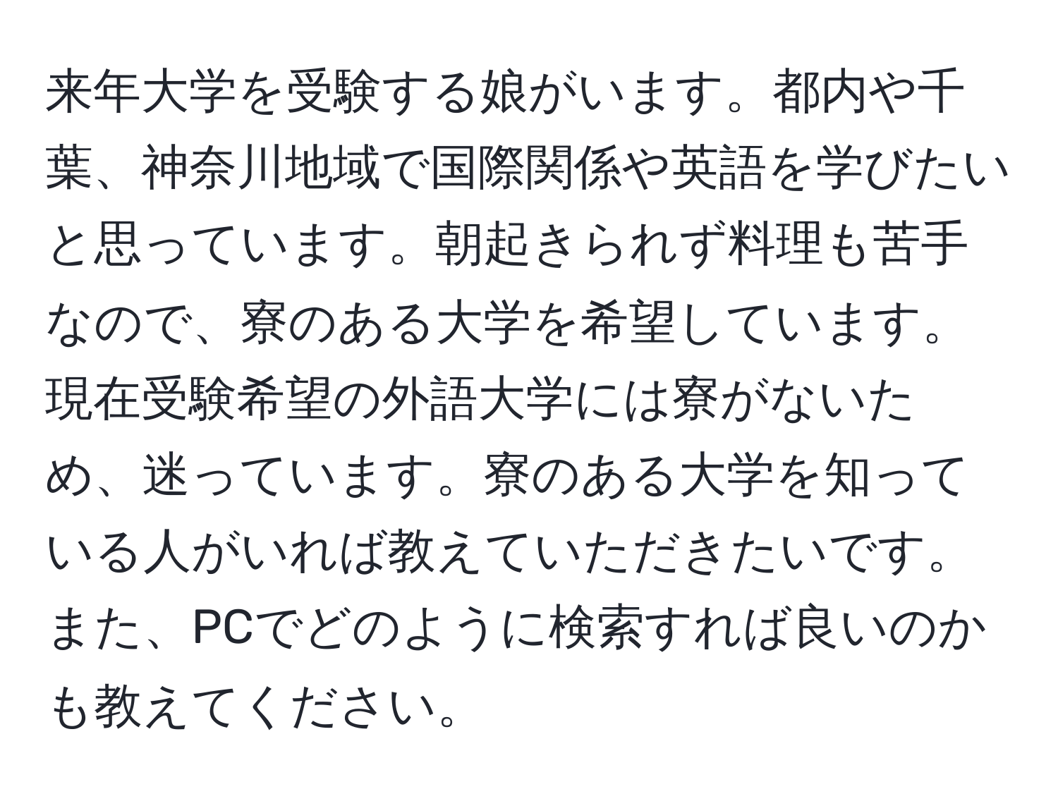 来年大学を受験する娘がいます。都内や千葉、神奈川地域で国際関係や英語を学びたいと思っています。朝起きられず料理も苦手なので、寮のある大学を希望しています。現在受験希望の外語大学には寮がないため、迷っています。寮のある大学を知っている人がいれば教えていただきたいです。また、PCでどのように検索すれば良いのかも教えてください。