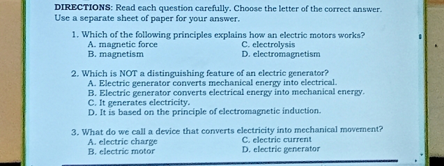 DIRECTIONS: Read each question carefully. Choose the letter of the correct answer.
Use a separate sheet of paper for your answer.
1. Which of the following principles explains how an electric motors works? .
A. magnetic force C. electrolysis
B. magnetism D. electromagnetism
2. Which is NOT a distinguishing feature of an electric generator?
A. Electric generator converts mechanical energy into electrical.
B. Electric generator converts electrical energy into mechanical energy.
C. It generates electricity.
D. It is based on the principle of electromagnetic induction.
3. What do we call a device that converts electricity into mechanical movement?
A. electric charge C. electric current
B. electric motor D. electric generator