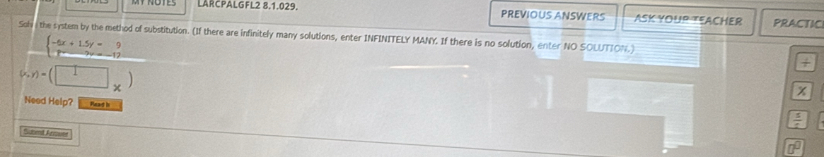 LARCPALGFL2 8.1.029. PREVIOUS ANSWERS ASK YOUR TEACHER PRACTIC
Solv the system by the method of substitution. (If there are infinitely many solutions, enter INFINITELY MANY. If there is no solution, enter NO SOLUTION.)
beginarrayl -6x+1.5y=9 8x-2y=-17endarray.
(x,y)=(□ _* )
+
x
Need Help? Read b
 5/4 
Subent Answer