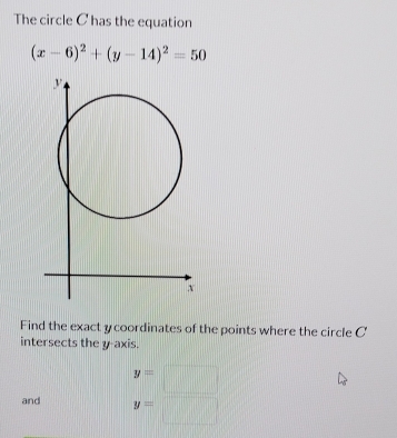 The circle C has the equation
(x-6)^2+(y-14)^2=50
Find the exact y coordinates of the points where the circle C
intersects the y-axis.
y=□
and y=□