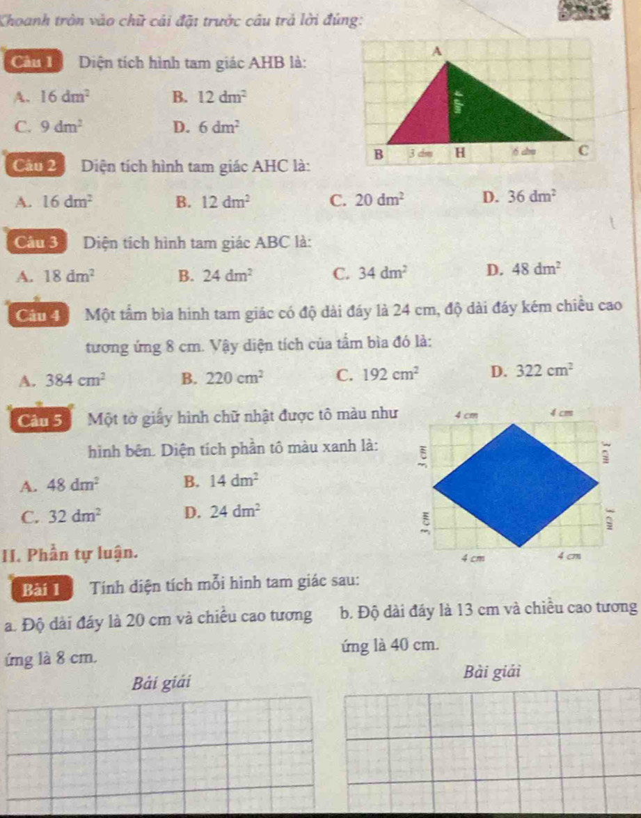 Khoanh tròn vào chữ cái đặt trưởc câu trả lời đúng:
Cân Diện tích hình tam giác AHB là:
A. 16dm^2 B. 12dm^2
C. 9dm^2 D. 6dm^2
Cầu 2 Diện tích hình tam giác AHC là:
A. 16dm^2 B. 12dm^2 C. 20dm^2 D. 36dm^2
Câu 3 Diện tích hình tam giác ABC là:
A. 18dm^2 B. 24dm^2 C. 34dm^2
D. 48dm^2
Câu 4 Một tầm bìa hình tam giác có độ dài đáy là 24 cm, độ dài đáy kém chiều cao
tương ứng 8 cm. Vậy diện tích của tầm bìa đó là:
A. 384cm^2 B. 220cm^2 C. 192cm^2 D. 322cm^2
Câu 5 Một tờ giấy hình chữ nhật được tô màu như
hình bên. Diện tích phần tô màu xanh là:
A. 48dm^2 B. 14dm^2
C. 32dm^2 D. 24dm^2
II. Phần tự luận. 
Bài 1 Tính diện tích mỗi hình tam giác sau:
a. Độ dài đáy là 20 cm và chiều cao tương b. Độ dài đáy là 13 cm và chiều cao tương
ứng là 40 cm.
ứng là 8 cm.
Bải giải Bài giải
