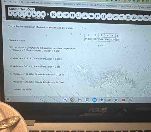 Submit Test/Ouiz
1 2 3 4 5 6 7 8 9 10 11 12 13 14 15 16 17 18 19 20 21 22 23 24  25
minutes
The probability distribution of a random variable X is given below.
Given the mean
mu =3.81
Find the variance (Var(X)) and the standard deviation, respectively.
Variance =6.5899 , Standard Deviation =2.5671
Variance =47.6230 , Standard Deviation =6.9009
Variance =34.1805 , Standard Deviation =5.8464
Variance =781.4186 , Standard Deviation =27.9539
Variance =676.0000 , Standard Deviation =26.0000
None of the above.