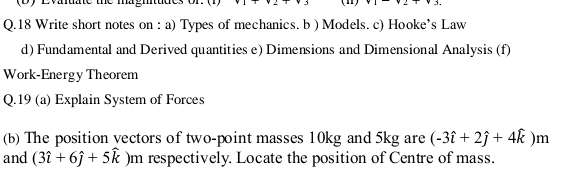 Evauate me magmtuues 2+3
Q.18 Write short notes on : a) Types of mechanics. b ) Models. c) Hooke’s Law 
d) Fundamental and Derived quantities e) Dimensions and Dimensional Analysis (f) 
Work-Energy Theorem 
Q.19 (a) Explain System of Forces 
(b) The position vectors of two-point masses 10kg and 5kg are (-3hat i+2hat j+4hat k)m
and (3hat i+6hat j+5hat k)m a respectively. Locate the position of Centre of mass.