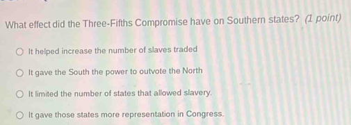 What effect did the Three-Fifths Compromise have on Southern states? (1 point)
It helped increase the number of slaves traded
It gave the South the power to outvote the North
It limited the number of states that allowed slavery.
It gave those states more representation in Congress.