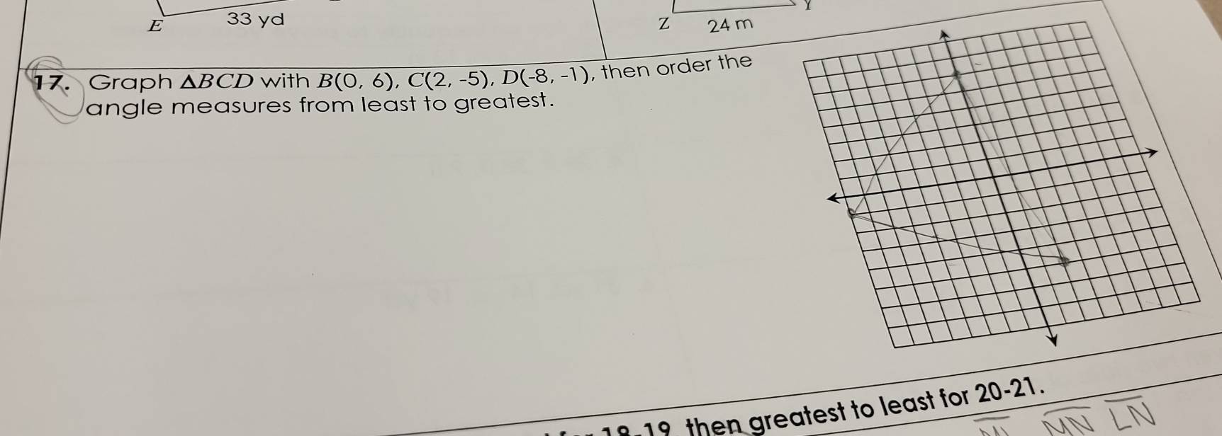 33 yd
17.Graph ΔBCD with B(0,6), C(2,-5), D(-8,-1) , then order the 
angle measures from least to greatest. 
19 then greatest to least for t 20-21.