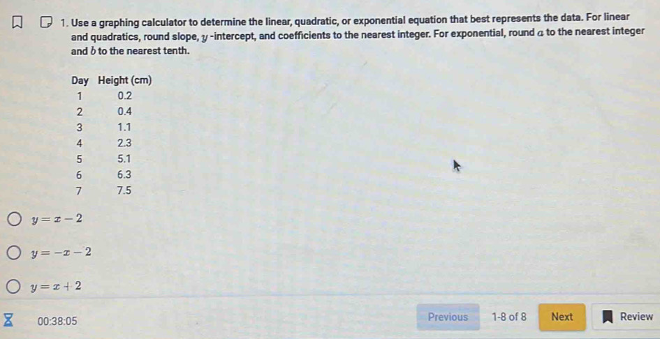 Use a graphing calculator to determine the linear, quadratic, or exponential equation that best represents the data. For linear 
and quadratics, round slope, y -intercept, and coefficients to the nearest integer. For exponential, round 4 to the nearest integer 
and b to the nearest tenth. 
Day Height (cm)
1 0.2
2 0.4
3 1.1
4 2.3
5 5.1
6 6.3
7 7.5
y=x-2
y=-x-2
y=x+2
00:38:05 
Previous 1-8 of 8 Next Review