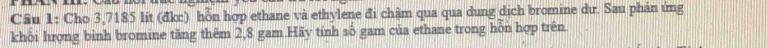 Cầu 1: Cho 3,7185 lít (đkc) hỗn hợp ethane và ethylene đi chậm qua qua dung dịch bromine dư. Sau phản ứng 
khối hượng binh bromine tăng thêm 2,8 gam Hãy tính số gam của ethane trong hỗn hợp trên.