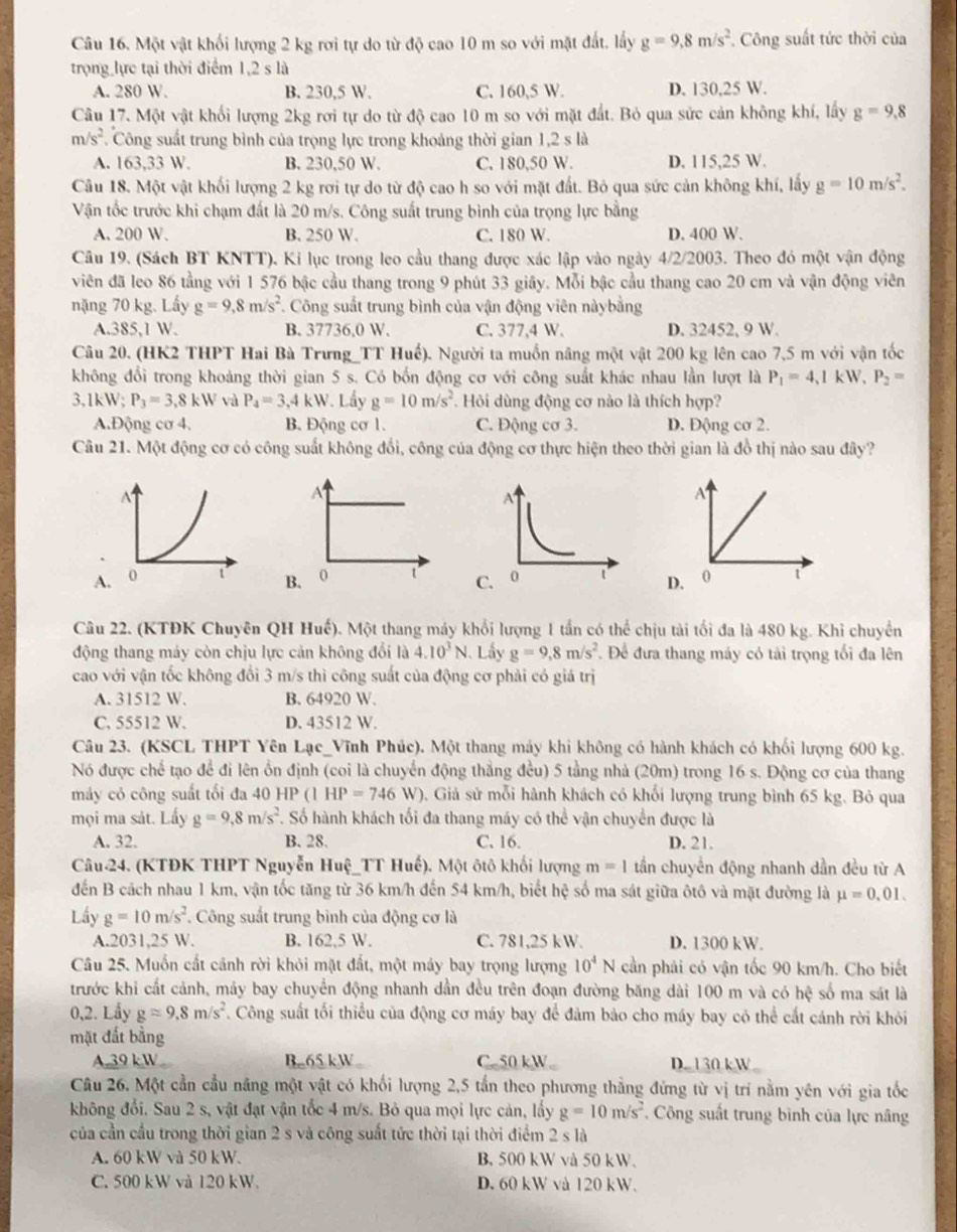Một vật khối lượng 2 kg rơi tự do từ độ cao 10 m so với mặt đất. lấy g=9.8m/s^2. Công suất tức thời của
trọng lực tại thời điểm 1,2 s là
A. 280 W. B. 230,5 W. C. 160,5 W. D. 130,25 W.
Câu 17. Một vật khối lượng 2kg rơi tự do từ độ cao 10 m so với mặt đất. Bỏ qua sức cản không khí, lấy g=9,8
m/s^2. Công suất trung bình của trọng lực trong khoảng thời gian 1,2 s là
A. 163,33 W. B. 230,50 W. C. 180,50 W. D. 115,25 W.
Câu 18. Một vật khối lượng 2 kg rơi tự do từ độ cao h so với mặt đất. Bỏ qua sức cản không khí, lấy g=10m/s^2.
Vận tốc trước khi chạm đất là 20 m/s. Công suất trung bình của trọng lực bằng
A. 200 W. B. 250 W. C. 180 W. D. 400 W.
Câu 19. (Sách BT KNTT). Ki lục trong leo cầu thang được xác lập vào ngày 4/2/2003. Theo đó một vận động
viên đã leo 86 tằng với 1 576 bậc cầu thang trong 9 phút 33 giây. Mỗi bậc cầu thang cao 20 cm và vận động viên
nặng 70 kg. Lấy g=9,8m/s^2 *. Công suất trung bình của vận động viên nàybằng
A.385,1 W. B. 37736,0 W. C. 377,4 W. D. 32452, 9 W.
Câu 20. (HK2 THPT Hai Bà Trưng_TT Huế). Người ta muồn nâng một vật 200 kg lên cao 7,5 m với vận tốc
không đổi trong khoảng thời gian 5 s. Có bốn động cơ với công suất khác nhau lần lượt là P_1=4,1kW,P_2=
3,1kW; P_3=3,8kW và P_4=3,4kW Lầy g=10m/s^2 Hỏi dùng động cơ nào là thích hợp?
A.Động cơ 4. B. Động cơ 1. C. Động cơ 3. D. Động cơ 2.
Câu 21. Một động cơ có công suất không đổi, công của động cơ thực hiện theo thời gian là đồ thị nào sau đây?
A
A
AB. 0 t D. 0 t
Câu 22. (KTĐK Chuyên QH Huế). Một thang máy khối lượng 1 tần có thể chịu tài tối đa là 480 kg. Khi chuyển
động thang máy còn chịu lực cản không đổi là 4.10^3N. Lấy g=9,8m/s^2. Để đưa thang máy có tải trọng tối đa lên
cao với vận tốc không đổi 3 m/s thì công suất của động cơ phải có giả trị
A. 31512 W. B. 64920 W.
C. 55512 W. D. 43512 W.
Câu 23. (KSCL THPT Yên Lạc_Vĩnh Phúc). Một thang máy khi không có hành khách có khối lượng 600 kg.
Nó được chế tạo để đi lên ổn định (coi là chuyển động thẳng đều) 5 tầng nhà (20m) trong 16 s. Động cơ của thang
máy có công suất tối đa 40 H IP(1HP=746W) 0. Giả sử mỗi hành khách có khối lượng trung bình 65 kg. Bỏ qua
mọi ma sảt. Lấy g=9,8m/s^2. Số hành khách tối đa thang máy có thể vận chuyển được là
A. 32. B. 28. C. 16. D. 21.
Câu 24. (KTĐK THPT Nguyễn Huệ_TT Huế). Một ôtô khối lượng m=1 tần chuyển động nhanh dần đều từ A
đến B cách nhau 1 km, vận tốc tăng từ 36 km/h đến 54 km/h, biết hệ số ma sát giữa ôtô và mặt đường là mu =0.01.
Lầy g=10m/s^2 Công suất trung bình của động cơ là
A.2031,25 W. B. 162,5 W. C. 781,25 kW. D. 1300 kW.
Câu 25. Muốn cất cánh rời khỏi mặt đất, một máy bay trọng lượng 10^4N cần phải có vận tốc 90 km/h. Cho biết
trước khi cất cảnh, máy bay chuyển động nhanh dần đều trên đoạn đường băng dài 100 m và có hệ số ma sát là
0,2. Lầy gapprox 9.8m/s^2. Công suất tối thiểu của động cơ máy bay để đảm bảo cho máy bay có thể cất cánh rời khỏi
mặt đất bằng
A.39 k W B.65kW C.50 kW D. 130 kW
Câu 26. Một cần cầu năng một vật có khối lượng 2,5 tấn theo phương thẳng đứng từ vị trí nằm yên với gia tốc
không đổi. Sau 2 s, vật đạt vận tốc 4 m/s. Bỏ qua mọi lực cản, lấy g=10m/s^2. Công suất trung bình của lực nâng
của cần cầu trong thời gian 2 s và công suất tức thời tại thời điểm 2 s là
A. 60 kW và 50 kW. B. 500 kW và 50 kW.
C. 500 kW và 120 kW. D. 60 kW và 120 kW.