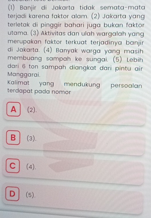 (1) Banjir di Jakarta tidak semata-mata
terjadi karena faktor alam. (2) Jakarta yang
terletak di pinggir bahari juga bukan faktor
utama. (3) Aktivitas dan ulah wargalah yang
merupakan faktor terkuat terjadinya banjir.
di Jakarta. (4) Banyak warga yang masih
membuang sampah ke sungai. (5) Lebih
dari 6 ton sampah diangkat dari pintu air
Manggarai.
Kalimat yang mendukung persoalan
terdapat pada nomor
A] (2).
B (3).
C (4).
D(5).