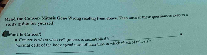 Read the Cancer- Mitosis Gone Wrong reading from above. Then answer these questions to keep as a 
study guide for yourself. 
What Is Cancer? . 
Cancer is when what cell process is uncontrolled?: 
_ 
Normal cells of the body spend most of their time in which phase of mitosis?: 
_