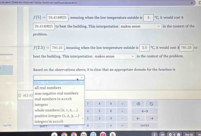 b/student/3546644/24033487/9e33a753481d313a9f2ca4362d3df62f
f(5)=24.4140625 , meaning when the low temperature outside is 5|^circ C , it would cost $
24.4140625 to heat the building. This interpretation makes sense in the context of the
problem.
f(2.5)=781.25 , meaning when the low temperature outside is 2.5°C , it would cost $ 781.25 to
heat the building. This interpretation makes sense in the context of the problem.
Based on the observations above, it is clear that an appropriate domain for the function is
all real numbers
8(2.5) non-negative real numbers
real numbers in a≤ x≤ b
integers
7 8 9 ÷
whole numbers (0,1,2,...) 4 5 6 ×
positive integers (1,2,3,...) 1 2 3 -
integers in a≤ x≤ b
Log Out SHIFT ABC 0 . π + ENTER
Nov 28 10