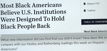 Most Black Americans Report PDF 
Believe U.S. Institutions Topline 
Were Designed To Hold TABLE OF CONTENTS 
Black People Back 
Most Black Americ 
What new information did you find that you didn't know? How does this ar 
compare with our Healey and Rothenberg readings this week on Hispanic 
Americans?