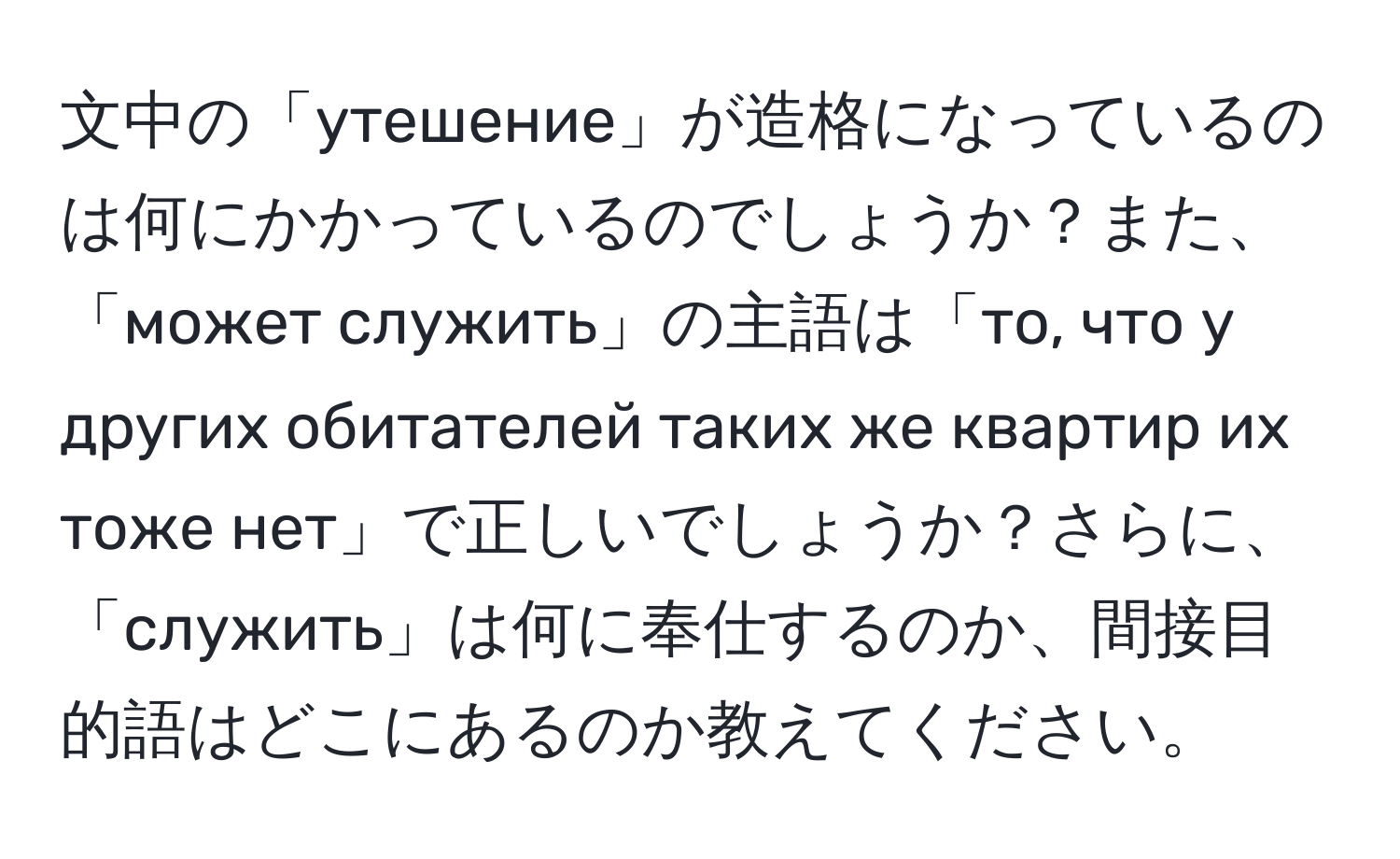 文中の「утешение」が造格になっているのは何にかかっているのでしょうか？また、「может служить」の主語は「то, что у других обитателей таких же квартир их тоже нет」で正しいでしょうか？さらに、「служить」は何に奉仕するのか、間接目的語はどこにあるのか教えてください。