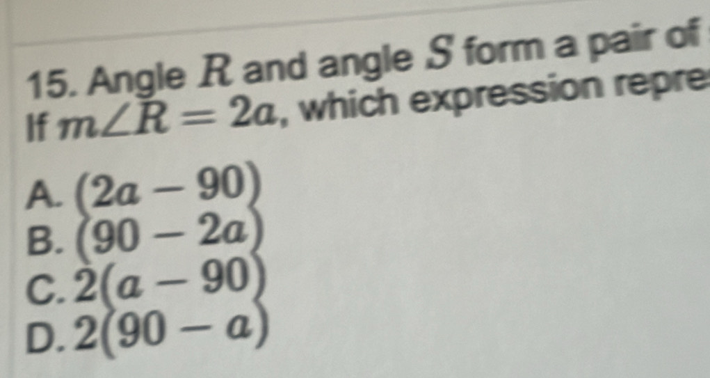 Angle R and angle S form a pair of
If m∠ R=2a , which expression repre
A. (2a-90)
B. (90-2a)
C. 2(a-90)
D. 2(90-a)