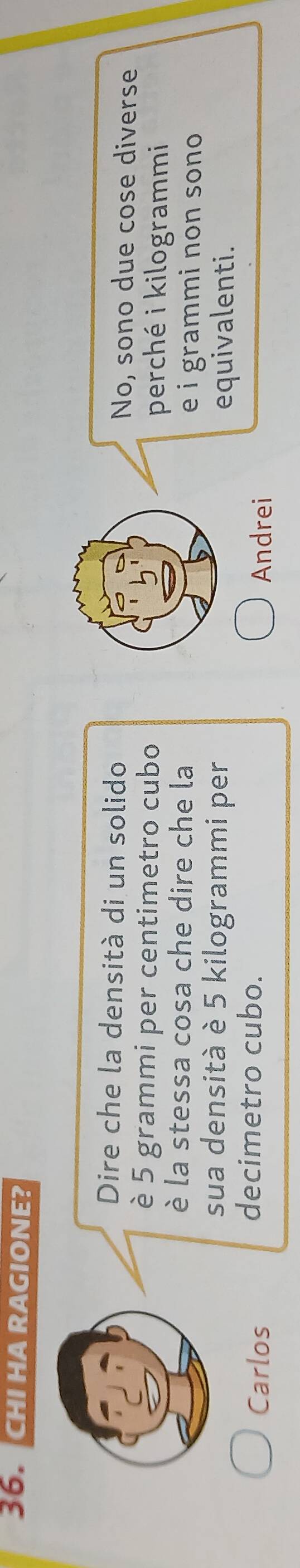 CHI HA RAGIONE?
Dire che la densità di un solido No, sono due cose diverse
è 5 grammi per centimetro cubo perché i kilogrammi
è la stessa cosa che dire che la e i grammi non sono 
sua densità è 5 kilogrammi per
equivalenti.
decimetro cubo.
Carlos Andrei