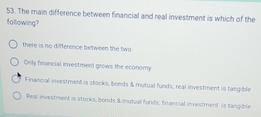 The main difference between financial and real investment is which of the
following?
there is no difference between the two
Only financial investment grows the economy
Financial investment is stocks, bonds & mutual funds; real investment is tangible
Real investment is stocks, bonds & mutual funds; financial investment is tangible