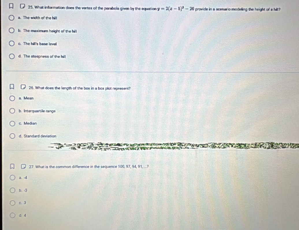 What information does the vertex of the parabola given by the equation y=2(x-5)^3-20 provide in a scenario modeling the height of a hill?
a. The width of the hill
b. The maximum height of the hill
c. The hill's base level
d. The steepness of the hill
26. What does the length of the box in a box plot represent?
a. Mean
b. Interquartile range
c. Median
d. Standard deviation
27. What is the common difference in the sequence 100, 97, 94, 91, ...?
a. -4
b. -3
c. 3
d. 4