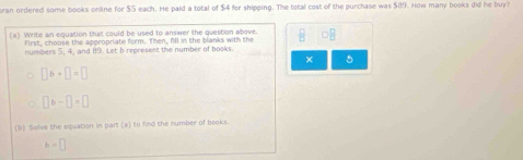 ran ordered some books online for $5 each. He paid a total of $4 for shipping. The total cost of the purchase was $89. How many books did he buy? 
(a) Write an equation that could be used to answer the question above. frac B
First, choose the appropriate form. Then, fl1 in the blanks with the 
numbers 5, 4, and 89. Let b represent the number of books. 
× 5
□ b+□ =□
□ b-□ =□
(b) Solve the equation in part (a) to find the number of books.
b=□