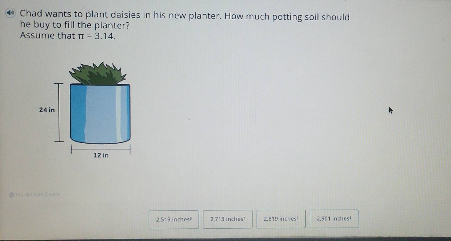 ◆ Chad wants to plant daisies in his new planter. How much potting soil should
he buy to fill the planter?
Assume that π =3.14.
24 in
12 in
You can earr 5 coins
2,519 inches³ 2,713 inches³ 2, 819 inches¹ 2,901 inches³