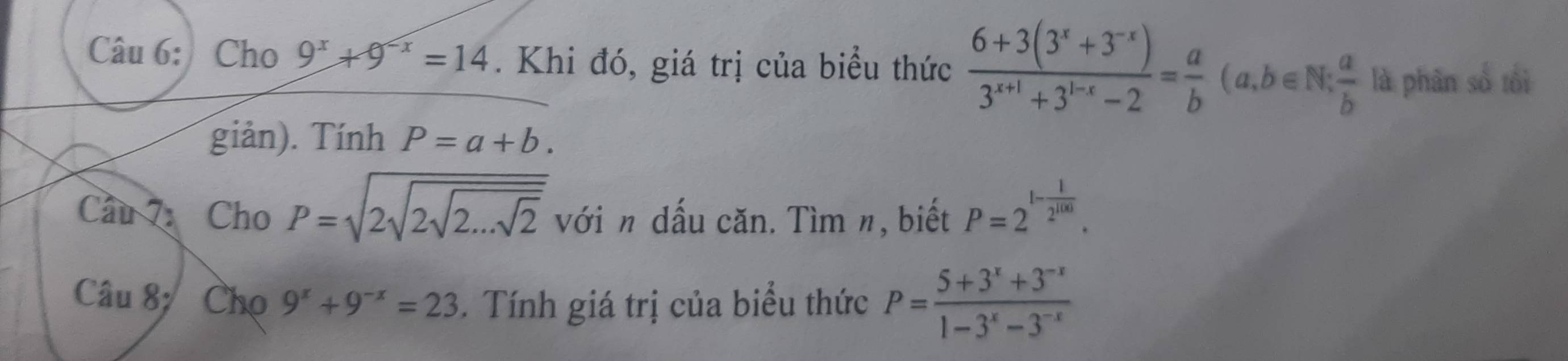 Cho 9^x+9^(-x)=14. Khi đó, giá trị của biểu thức  (6+3(3^x+3^(-x)))/3^(x+1)+3^(1-x)-2 = a/b (a,b∈ N: a/b  là phân số tối 
giản). Tính P=a+b. 
Cầu 7: Cho P=sqrt(2sqrt 2sqrt 2...sqrt 2) với n dấu căn. Tìm n, biết P=2^(1-frac 1)2^(100). 
Câu 8; Chọ 9^x+9^(-x)=23. Tính giá trị của biểu thức P= (5+3^x+3^(-x))/1-3^x-3^(-x) 