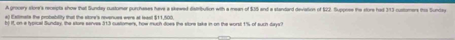 A grocery store's receipts show that Sunday customer purchases have a skewed distribulion with a mean of $35 and a standard deviation of $22. Suppese the store had 313 customers this Sunday 
a) Estimate the probability that the store's revenues were at least $11,500. 
b) If, on a typical Sunday, the store serves 313 customers, how much does the store take in on the worst 1% of such days?