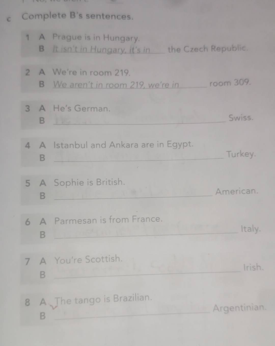 Complete B's sentences. 
1 A Prague is in Hungary. 
B It isn't in Hungary, it's in _the Czech Republic. 
2 A We're in room 219. 
B We aren’t in room 219, we’re in_ 
room 309. 
3 A He's German. 
_B 
Swiss. 
4 A Istanbul and Ankara are in Egypt. 
_B 
Turkey. 
5 A Sophie is British. 
B _American. 
6 A Parmesan is from France. 
_B 
Italy. 
7 A You're Scottish. 
Irish. 
B 
_ 
8 A The tango is Brazilian. 
_Argentinian. 
B