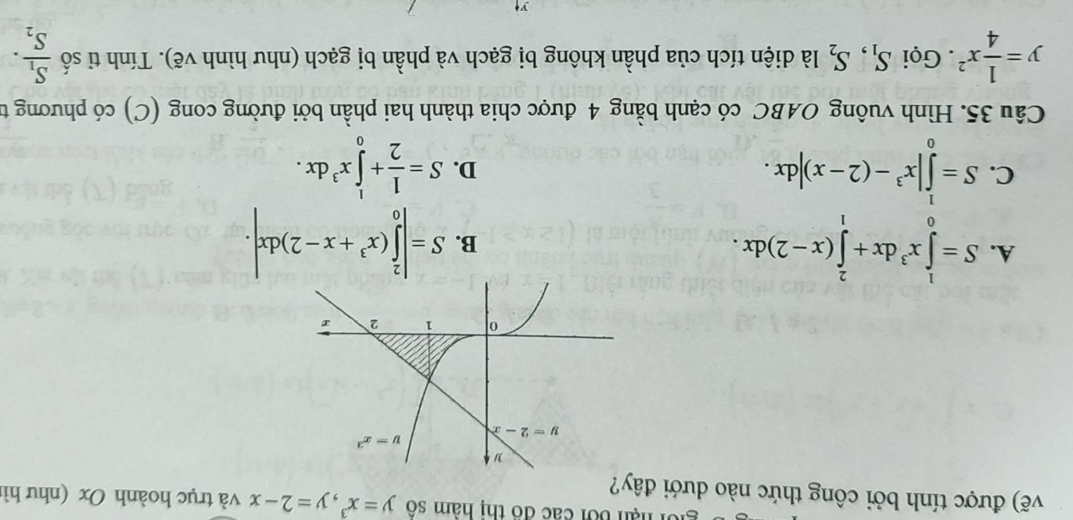 hạn bối các đô thị hàm số y=x^3,y=2-x và trục hoành Ox (như hì
vẽ) được tính bởi công thức nào dưới đây?
A. S=∈tlimits _0^(1x^3)dx+∈tlimits _1^(2(x-2)dx.
B. S=|∈tlimits _0^2(x^3)+x-2)dx|.
C. S=∈tlimits _0^(1|x^3)-(2-x)|dx.
D. S= 1/2 +∈tlimits _0^(1x^3)dx.
Câu 35. Hình vuông OABC có cạnh bằng 4 được chia thành hai phần bởi đường cong (C) có phương từ
y= 1/4 x^2. Gọi S_1,S_2 là diện tích của phần không bị gạch và phần bị gạch (như hình vẽ). Tính tỉ số frac S_1S_2.