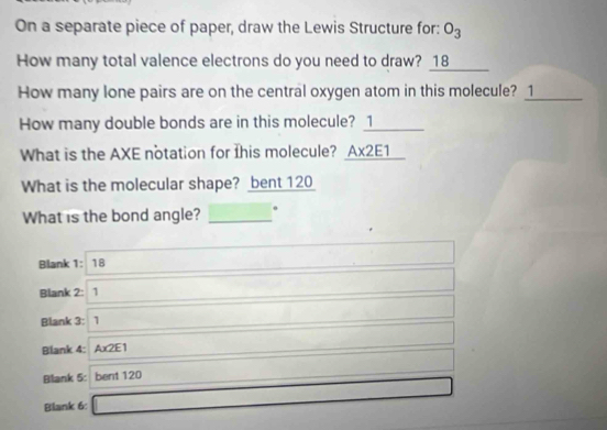 On a separate piece of paper, draw the Lewis Structure for: O_3
How many total valence electrons do you need to draw? 18
How many lone pairs are on the central oxygen atom in this molecule? 1_
How many double bonds are in this molecule? _____
What is the AXE notation for Ihis molecule? _Ax2E1__
What is the molecular shape? bent 120
What is the bond angle? _.
Blank 1: 18
Blank 2: 1
Blank 3: 1
Blank 4: Ax2E1
Blank 5: bent 120
Blank 6: