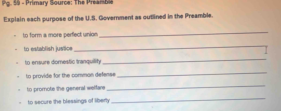 Pg. 59 - Primary Source: The Preamble 
Explain each purpose of the U.S. Government as outlined in the Preamble. 
to form a more perfect union 
_ 
to establish justice 
_ 
to ensure domestic tranquility 
_ 
to provide for the common defense 
_ 
to promote the general welfare 
_ 
to secure the blessings of liberty 
_