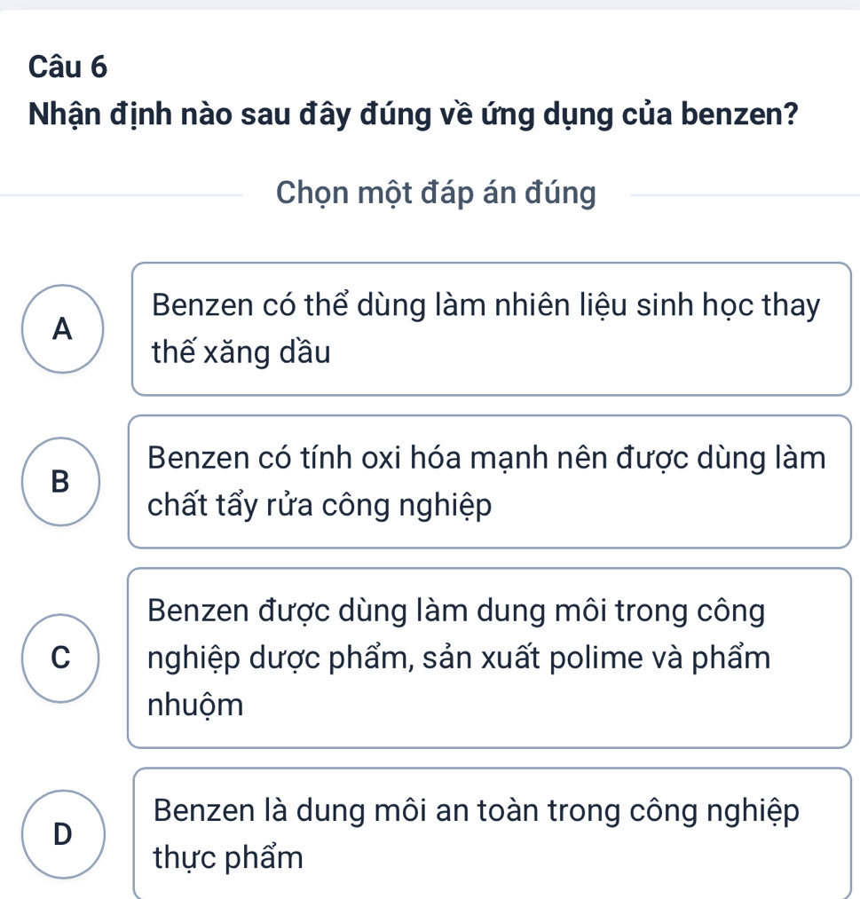 Nhận định nào sau đây đúng về ứng dụng của benzen?
Chọn một đáp án đúng
Benzen có thể dùng làm nhiên liệu sinh học thay
A
thế xăng dầu
Benzen có tính oxi hóa mạnh nên được dùng làm
B
chất tẩy rửa công nghiệp
Benzen được dùng làm dung môi trong công
C nghiệp dược phẩm, sản xuất polime và phẩm
nhuộm
Benzen là dung môi an toàn trong công nghiệp
D
thực phẩm