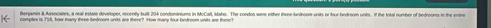 Benjamin & Associates, a real estate developer, recently built 204 condominiums in McCall, Idaho. The condos were either three-bedroom units or four-bedroom units. If the total number of bedrooms in the entire 
complex is 716, how many three-bedroom units are there? How many four-bedroom units are there?