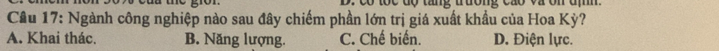 co toc độ tang trưong cao và ôn đị .
Câu 17: Ngành công nghiệp nào sau đây chiếm phần lớn trị giá xuất khẩu của Hoa Kỳ?
A. Khai thác. B. Năng lượng. C. Chế biến. D. Điện lực.