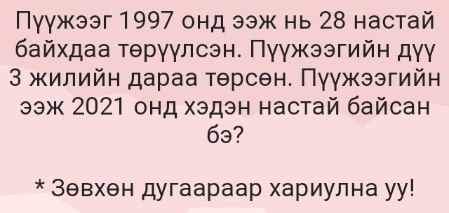 Пуγжээг 1997 онд ээж нь 28 настай 
байхдаа τθрγγлсэн. Πγγжээгийн дγγ 
3 жилийн дараа тθрсен. Πуγжээгийн 
ээж 2021 онд хэдэн настай байсан 
6ə? 
* Зθвхен дугаараар хариулна уу!