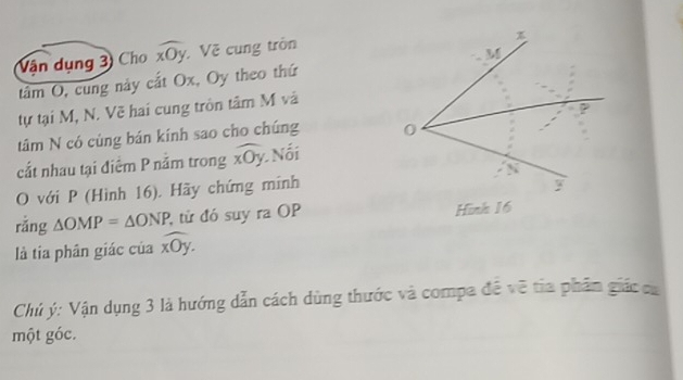 Vận dụng 3) Cho widehat xOy :Về cung tròn 
tâm O, cung này cắt Ox, Oy theo thứ 
tự tại M, N. Vẽ hai cung tròn tâm M và 
tâm N có cùng bán kính sao cho chúng 
cất nhau tại điểm P năm trong overline xOy Nối 
O với P (Hình 16). Hãy chứng minh 
rǎng △ OMP=△ ONP từ đó suy ra OP 
là tía phân giác của widehat xOy. 
Chủ ý: Vận dụng 3 là hướng dẫn cách dùng thước và compa đề về tia phần giác ca 
một góc.