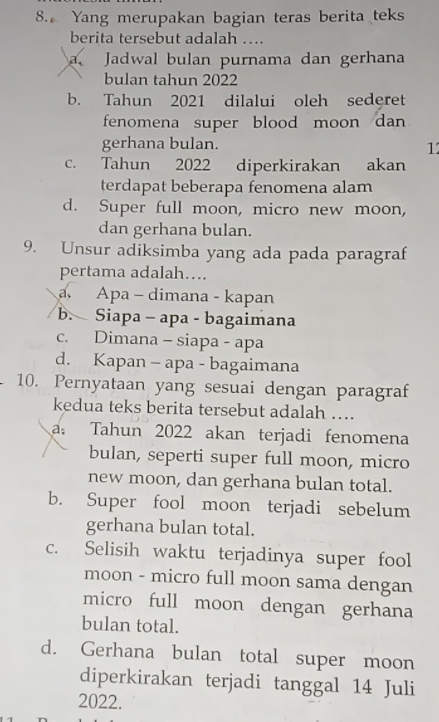 Yang merupakan bagian teras berita teks
berita tersebut adalah …
a. Jadwal bulan purnama dan gerhana
bulan tahun 2022
b. Tahun 2021 dilalui oleh sederet
fenomena super blood moon dan 
gerhana bulan.
1
c. Tahun 2022 diperkirakan akan
terdapat beberapa fenomena alam
d. Super full moon, micro new moon,
dan gerhana bulan.
9. Unsur adiksimba yang ada pada paragraf
pertama adalah….
Apa - dimana - kapan
b. Siapa - apa - bagaimana
c. Dimana - siapa - apa
d. Kapan - apa - bagaimana
10. Pernyataan yang sesuai dengan paragraf
kedua teks berita tersebut adalah ….
a. Tahun 2022 akan terjadi fenomena
bulan, seperti super full moon, micro
new moon, dan gerhana bulan total.
b. Super fool moon terjadi sebelum
gerhana bulan total.
c. Selisih waktu terjadinya super fool
moon - micro full moon sama dengan
micro full moon dengan gerhana
bulan total.
d. Gerhana bulan total super moon
diperkirakan terjadi tanggal 14 Juli
2022.