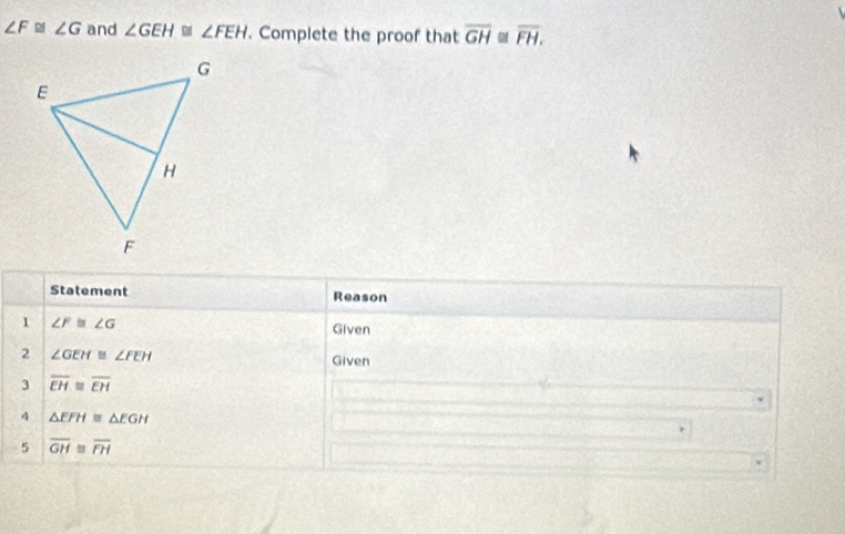 ∠ F≌ ∠ G and ∠ GEH≌ ∠ FEH. Complete the proof that overline GH overline FH. 
Statement Reason 
1 ∠ F≌ ∠ G
Given 
2 ∠ GEH≌ ∠ FEH Given 
3 overline EH≌ overline EH
4 △ EFH≌ △ EGH
5 overline GH≌ overline FH