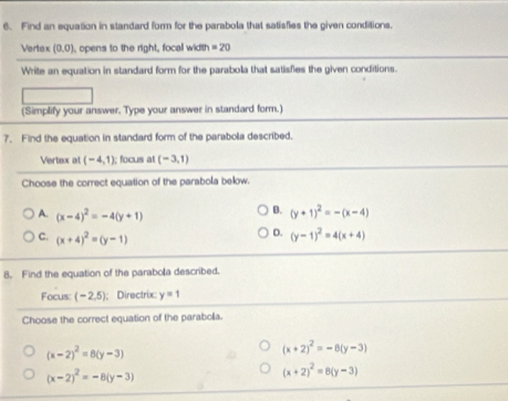 Find an equation in standard form for the parabola that satisfies the given conditions.
Vertex (0,0) , opens to the right, focal width =20
Write an equation in standard form for the parabola that satisfies the given conditions.
(Simplify your answer. Type your answer in standard form.)
7. Find the equation in standard form of the parabola described.
Vertex at (-4,1); focus at (-3,1)
Choose the correct equation of the parabola below.
B.
A. (x-4)^2=-4(y+1) (y+1)^2=-(x-4)
D.
C. (x+4)^2=(y-1) (y-1)^2=4(x+4)
8. Find the equation of the parabola described.
Focus: (-2,5); Directrix: y=1
Choose the correct equation of the parabolla.
(x-2)^2=8(y-3)
(x+2)^2=-8(y-3)
(x-2)^2=-8(y-3)
(x+2)^2=8(y-3)