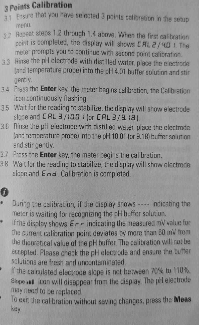 Calibration 
3.1 Ensure that you have selected 3 points calibration in the setup 
menu. 
3.2 Repeat steps 1.2 through 1.4 above. When the first calibration 
point is completed, the display will shows CAL 2 / 4.8 1. The 
meter prompts you to continue with second point calibration. 
3.3 Rinse the pH electrode with distilled water, place the electrode 
(and temperature probe) into the pH 4.01 buffer solution and stir 
gently. 
3.4 Press the Enter key, the meter begins calibration, the Calibration 
icon continuously flashing. 
3.5 Wait for the reading to stabilize, the display will show electrode 
slope and C RL 3/ 10.0 1 (or C RL 3 / 9.18 ). 
3.6 Rinse the pH electrode with distilled water, place the electrode 
(and temperature probe) into the pH 10.01 (or 9.18) buffer solution 
and stir gently. 
3.7 Press the Enter key, the meter begins the calibration. 
3.8 Wait for the reading to stabilize, the display will show electrode 
slope and End. Calibration is completed. 
0 
During the calibration, if the display shows ---- indicating the 
meter is waiting for recognizing the pH buffer solution. 
If the display shows ε ££ indicating the measured mV value for 
the current calibration point deviates by more than 60 mV from 
the theoretical value of the pH buffer. The calibration will not be 
accepted. Please check the pH electrode and ensure the buffer 
solutions are fresh and uncontaminated. 
If the calculated electrode slope is not between 70% to 110%. 
Slope ___ icon will disappear from the display. The pH electrode 
may need to be replaced. 
To exit the calibration without saving changes, press the Meas 
key.