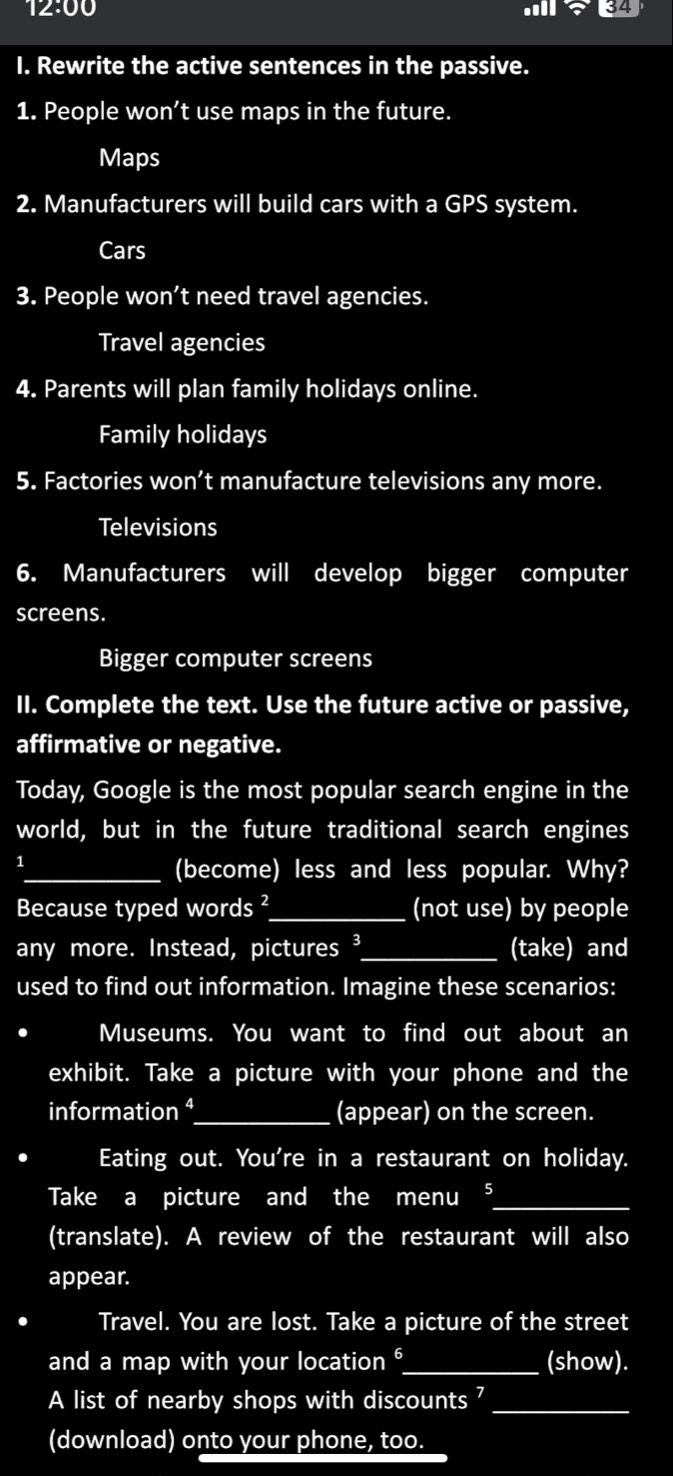 12:00 an+34 
I. Rewrite the active sentences in the passive. 
1. People won’t use maps in the future. 
Maps 
2. Manufacturers will build cars with a GPS system. 
Cars 
3. People won't need travel agencies. 
Travel agencies 
4. Parents will plan family holidays online. 
Family holidays 
5. Factories won’t manufacture televisions any more. 
Televisions 
6. Manufacturers will develop bigger computer 
screens. 
Bigger computer screens 
II. Complete the text. Use the future active or passive, 
affirmative or negative. 
Today, Google is the most popular search engine in the 
world, but in the future traditional search engines 
1 
_(become) less and less popular. Why? 
Because typed words ²_ (not use) by people 
any more. Instead, pictures ³_ (take) and 
used to find out information. Imagine these scenarios: 
Museums. You want to find out about an 
exhibit. Take a picture with your phone and the 
information ⁴_ (appear) on the screen. 
Eating out. You're in a restaurant on holiday. 
Take a picture and the menu ⁵_ 
(translate). A review of the restaurant will also 
appear. 
Travel. You are lost. Take a picture of the street 
and a map with your location _(show). 
A list of nearby shops with discounts 7_ 
(download) onto your phone, too.