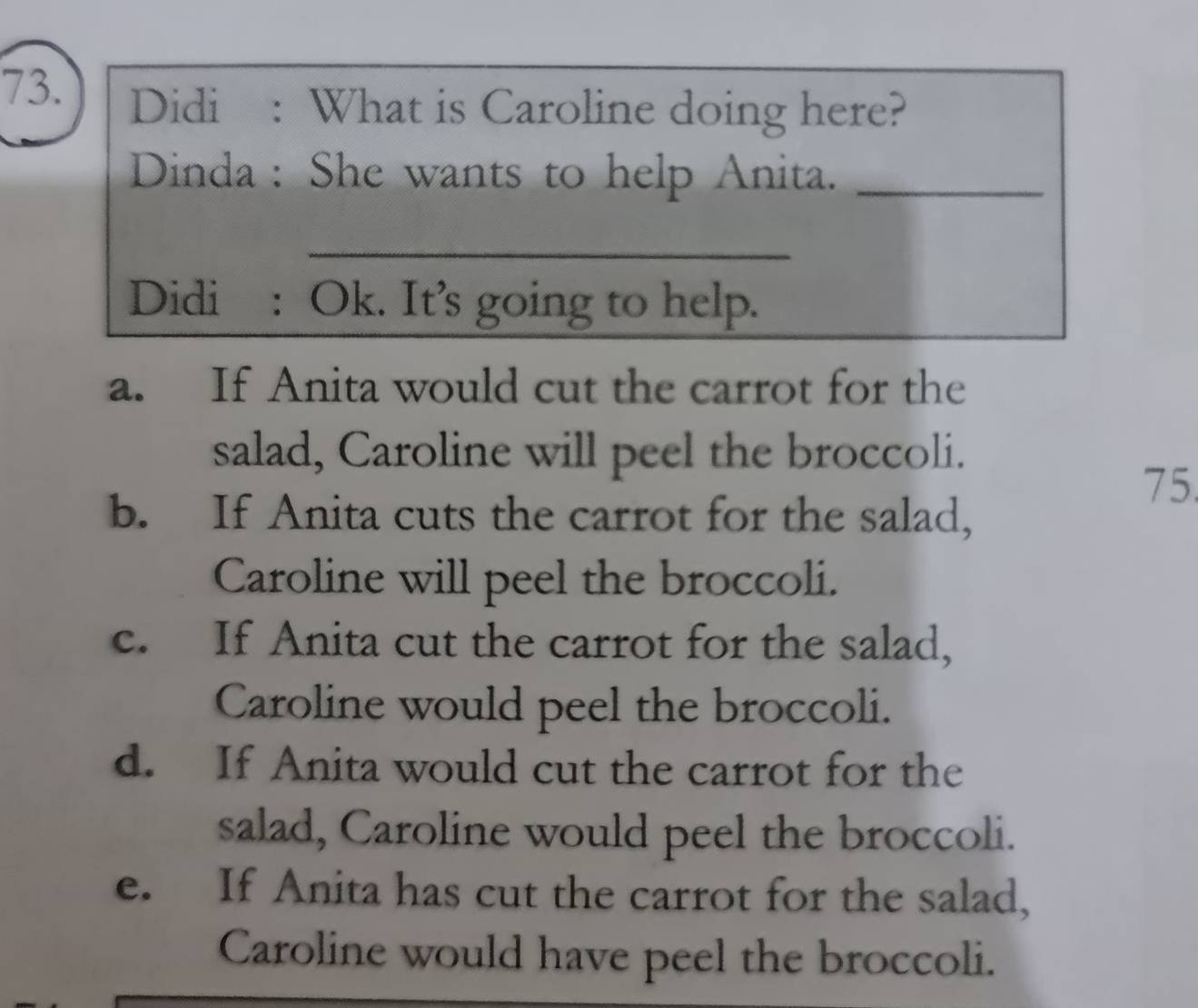 Didi : What is Caroline doing here?
Dinda : She wants to help Anita._
_
_
_
Didi : Ok. It’s going to help.
a. If Anita would cut the carrot for the
salad, Caroline will peel the broccoli.
75
b. If Anita cuts the carrot for the salad,
Caroline will peel the broccoli.
c. If Anita cut the carrot for the salad,
Caroline would peel the broccoli.
d. If Anita would cut the carrot for the
salad, Caroline would peel the broccoli.
e. If Anita has cut the carrot for the salad,
Caroline would have peel the broccoli.