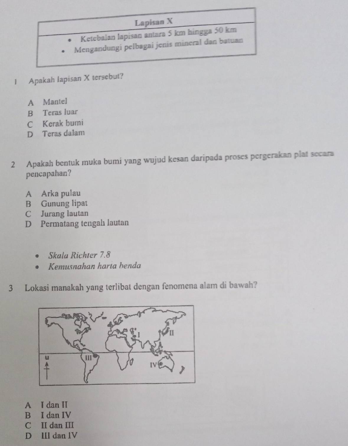 Apakah lapisan X tersebut?
A Mantel
B Teras luar
C Kerak bumi
D Teras dalam
2 Apakah bentuk muka bumi yang wujud kesan daripada proses pergerakan plat secara
pencapahan?
A Arka pulau
B Gunung lipat
C Jurang lautan
D Permatang tengah lautan
Skala Richter 7.8
Kemusnahan harta benda
3 Lokasi manakah yang terlibat dengan fenomena alam di bawah?
A I dan II
B I dan IV
C II dan III
D IIl dan IV