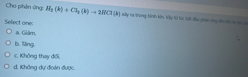 Cho phản ứng: H_2(k)+Cl_2(k)to 2HCl(k) xảy ra trong bình kín. Vậy từ lúc bắt đầu phản ứng đến khi hệ đạt cảm
Select one:
a. Giảm.
b. Tăng.
c. Không thay đổi.
d. Không dự đoán được.