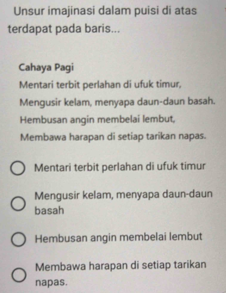 Unsur imajinasi dalam puisi di atas
terdapat pada baris...
Cahaya Pagi
Mentari terbit perlahan di ufuk timur,
Mengusir kelam, menyapa daun-daun basah.
Hembusan angin membelai lembut,
Membawa harapan di setiap tarikan napas.
Mentari terbit perlahan di ufuk timur
Mengusir kelam, menyapa daun-daun
basah
Hembusan angin membelai lembut
Membawa harapan di setiap tarikan
napas.