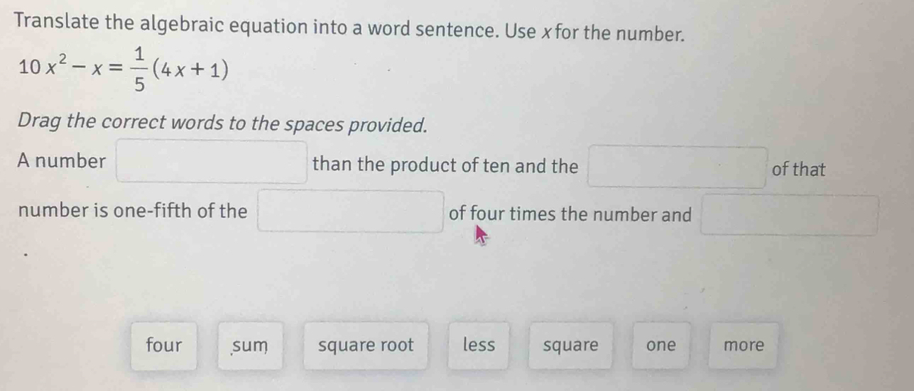 Translate the algebraic equation into a word sentence. Use xfor the number.
10x^2-x= 1/5 (4x+1)
Drag the correct words to the spaces provided.
A number than the product of ten and the of that
number is one-fifth of the of four times the number and
four sum square root less square one more