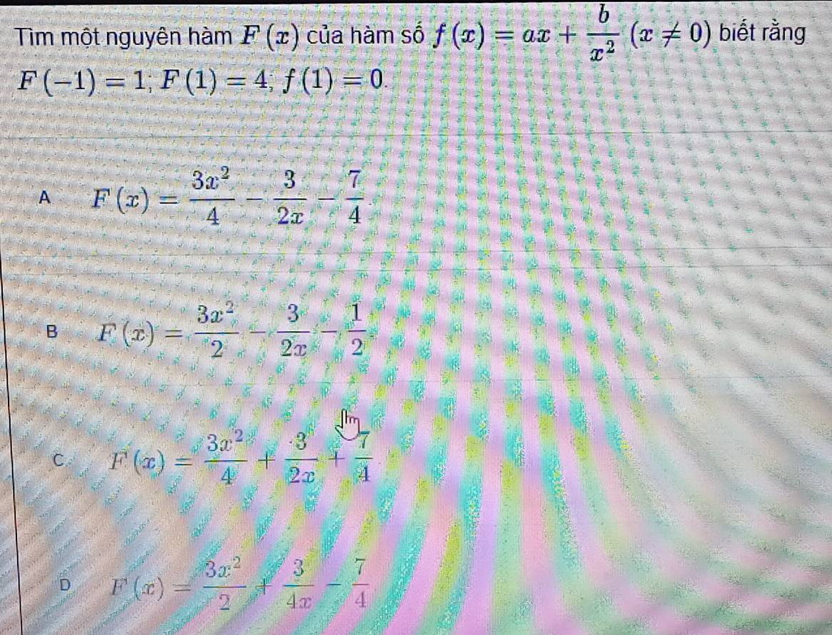 Tìm một nguyên hàm F(x) của hàm số f(x)=ax+ b/x^2 (x!= 0) biết rằng
F(-1)=1; F(1)=4; f(1)=0.
A F(x)= 3x^2/4 - 3/2x - 7/4 
B F(x)= 3x^2/2 - 3/2x - 1/2 
C F(x)= 3x^2/4 + 3/2x + 7/4 
D F(x)= 3x^2/2 + 3/4x - 7/4 