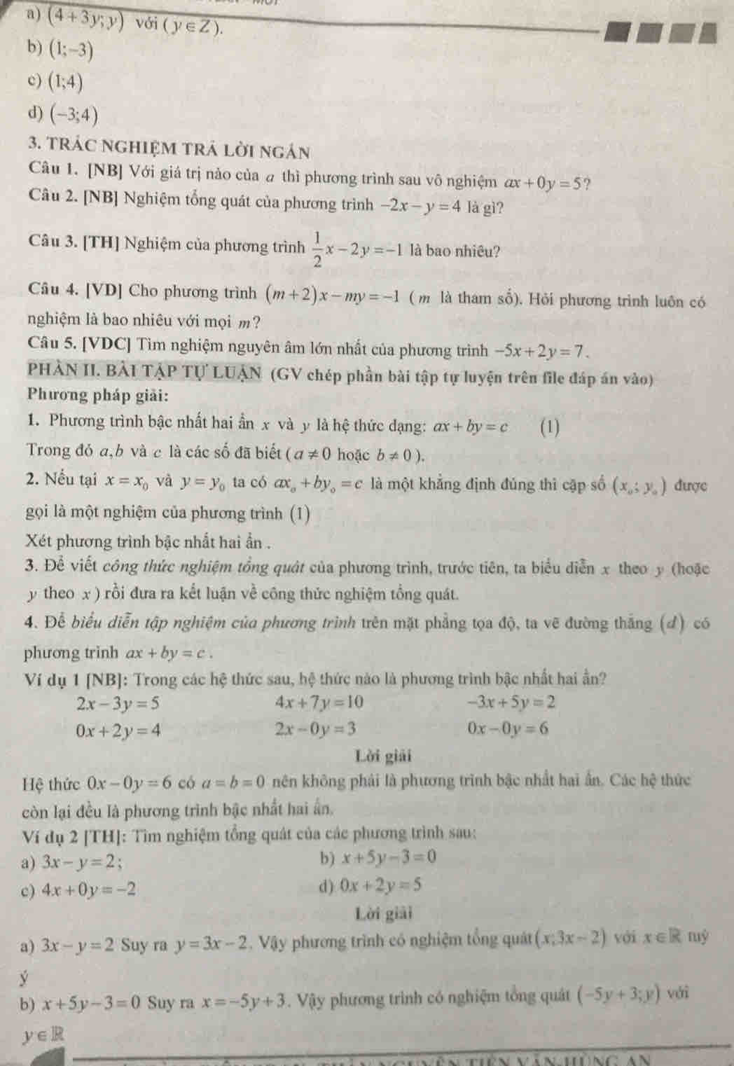 (4+3y;y) với (y∈ Z).
b) (1;-3)
c) (1;4)
d) (-3;4)
3. TRác nghiệM trả lời ngán
Câu 1. [NB] Với giá trị nảo của ω thì phương trình sau vô nghiệm ax+0y=5 ?
Câu 2. [NB] Nghiệm tổng quát của phương trình -2x-y=4 là gì?
Câu 3. [TH] Nghiệm của phương trình  1/2 x-2y=-1 là bao nhiêu?
Câu 4. [VD] Cho phương trình (m+2)x-my=-1 (m là tham số). Hỏi phương trình luôn có
nghiệm là bao nhiêu với mọi m?
Câu 5. [VDC] Tìm nghiệm nguyên âm lớn nhất của phương trình -5x+2y=7.
PHÀN II. BẢI TẠP Tự LUẠN (GV chép phần bài tập tự luyện trên file đáp án vào)
Phương pháp giải:
1. Phương trình bậc nhất hai ần x và y là hệ thức dạng: ax+by=c (1)
Trong đỏ a,b và c là các số đã biết (a!= 0 hoặc b!= 0).
2. Nếu tại x=x_0 và y=y_0 ta có ax_0+by_0=c là một khẳng định đủng thì cập số (x_0;y_0) được
gọi là một nghiệm của phương trình (1)
Xét phương trình bậc nhất hai ần .
3. Để viết công thức nghiệm tổng quát của phương trình, trước tiên, ta biểu diễn x theo y (hoặc
y theo x ) rồi đưa ra kết luận về công thức nghiệm tổng quát.
4. Để biểu diễn tập nghiệm của phương trình trên mặt phẳng tọa độ, ta vẽ đường thắng (đ) có
phương trinh ax+by=c.
Ví dụ 1 [NB]: Trong các hệ thức sau, hệ thức nào là phương trình bậc nhất hai ần?
2x-3y=5
4x+7y=10
-3x+5y=2
0x+2y=4
2x-0y=3
0x-0y=6
Lời giải
Hệ thức 0x-0y=6 có a=b=0 nên không phải là phương trình bậc nhất hai ấn. Các hệ thức
còn lại đều là phương trình bậc nhất hai ấn.
Ví dụ 2 [TH]: Tìm nghiệm tổng quát của các phương trình sau:
a) 3x-y=2 :
b) x+5y-3=0
c) 4x+0y=-2 d) 0x+2y=5
Lời giải
a) 3x-y=2 Suy ra y=3x-2. Vậy phương trình có nghiệm tổng quát (x-3x-2) với x∈ R
y với
b) x+5y-3=0 Suy ra x=-5y+3 Vậy phương trình có nghiệm tổng quát (-5y+3;y)
y∈ R