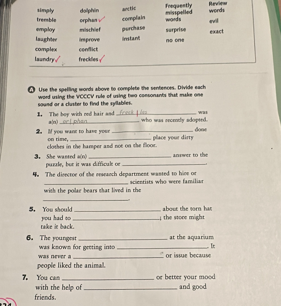 simply dolphin arctic Frequently Review
tremble orphan complain misspelled words
words evil
employ mischief purchase surprise exact
laughter improve instant no one
complex conflict
laundry freckles
4 Use the spelling words above to complete the sentences. Divide each
word using the VCCCV rule of using two consonants that make one
sound or a cluster to find the syllables.
1. The boy with red hair and_
was
a(n) _who was recently adopted.
2. If you want to have your_
done
on time, _place your dirty
clothes in the hamper and not on the floor.
3. She wanted a(n) _answer to the
puzzle, but it was difficult or_
.
4. The director of the research department wanted to hire or
_scientists who were familiar
with the polar bears that lived in the
__.
5. You should _about the torn hat
you had to _; the store might
take it back.
6. The youngest _at the aquarium
was known for getting into _. It
was never a _or issue because
people liked the animal.
7. You can _or better your mood
with the help of _and good
friends.