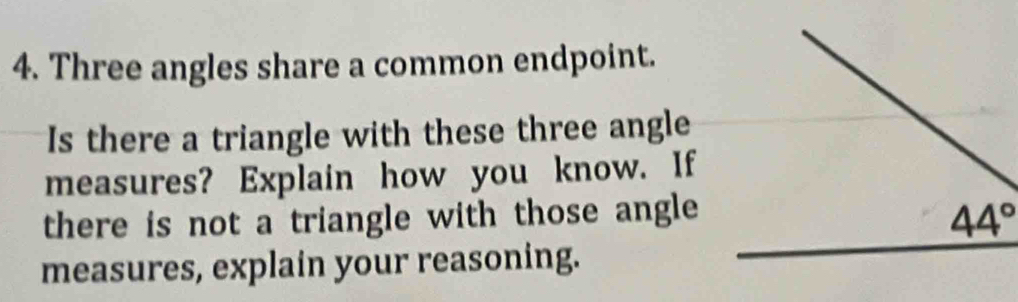 Three angles share a common endpoint.
Is there a triangle with these three angle
measures? Explain how you know. If
there is not a triangle with those angle
measures, explain your reasoning.