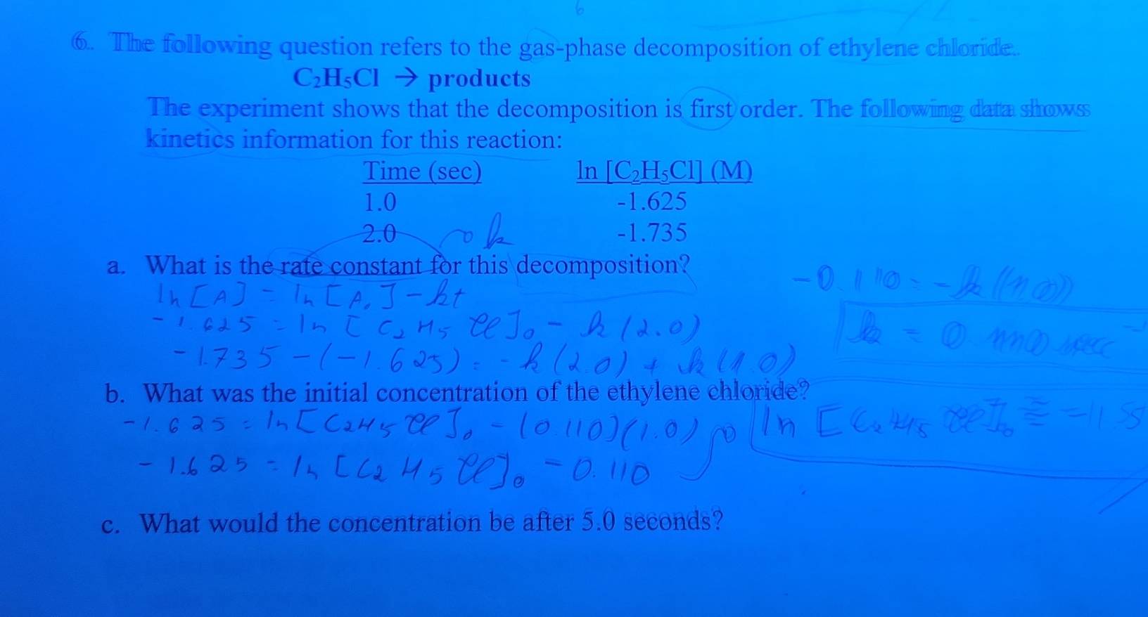 The following question refers to the gas-phase decomposition of ethylene chloride.
C₂H₅Cl → products
The experiment shows that the decomposition is first order. The following data showss 
kinetics information for this reaction: 
Time (sec) _ In[C_2H_5C1](M)
1.0 -1.625
2.0 -1.735
a. What is the rate constant for this decomposition? 
b. What was the initial concentration of the ethylene chloride? 
c. What would the concentration be after 5.0 seconds?